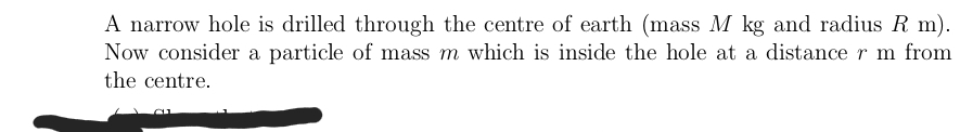 A narrow hole is drilled through the centre of earth (mass M kg and radius R m).
Now consider a particle of mass m which is inside the hole at a distance r m from
the centre.
