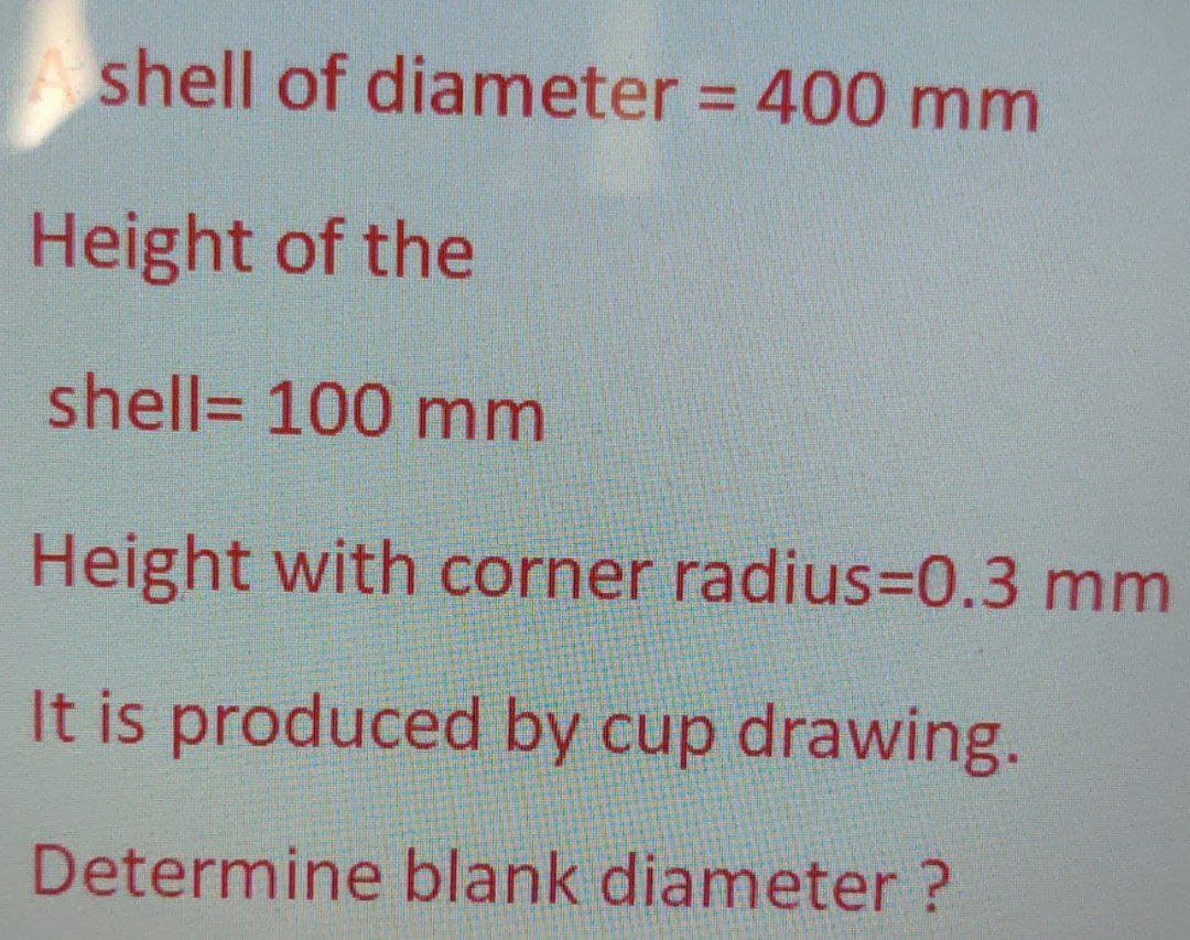 shell of diameter = 400 mm
Height of the
shell= 100 mm
Height with corner radius=D0.3 mm
It is produced by cup drawing.
Determine blank diameter ?
