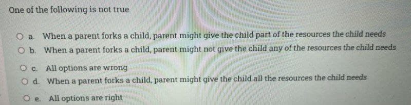 One of the following is not true
O a. When a parent forks a child, parent might give the child part of the resources the child needs
O b. When a parent forks a child, parent might not give the child any of the resources the child needs
O c. All options are wrong
O d. When a parent forks a child, parent might give the child all the resources the child needs
All options are right
