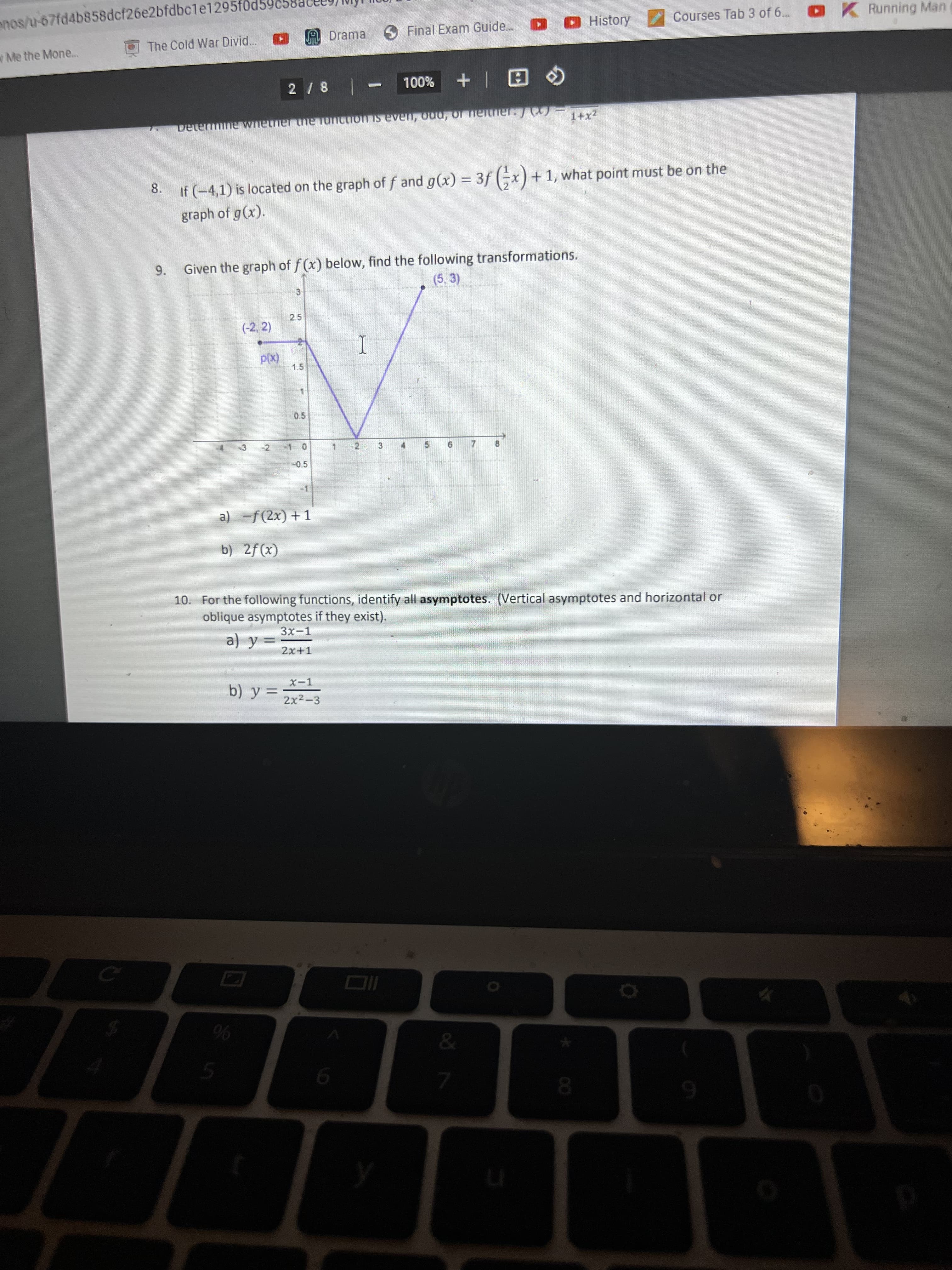 8.
9.
nos/u-67fd4b858dcf26e2bfdbc1e1295föd59
Me the Mone..
The Cold War Divid..
A Drama
6 Final Exam Guide.
DO History
Courses Tab 3 of 6.. K Running Mane
%00L
Determine wnetner the unction is even, odu, of ieither./
1+x2
If (-4,1) is located on the graph of f and g(x) = 3f (-x) + 1, what point must be on the
graph of g(x).
Given the graph of f (x) below, find the following transformations.
(5, 3)
3.
(-2, 2)
25
(x)d
1.5
1.
こ
a) -f(2x) + 1
b) 2f(x)
10. For the following functions, identify all asymptotes. (Vertical asymptotes and horizontal or
oblique asymptotes if they exist).
2x+1
2x2-3
%6
08.
