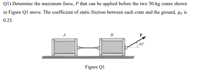 Q1) Determine the maximum force, P that can be applied before the two 50-kg crates shown
in Figure Q1 move. The coefficient of static friction between each crate and the ground, µs is
0.25.
A
Figure Q1
B
30°