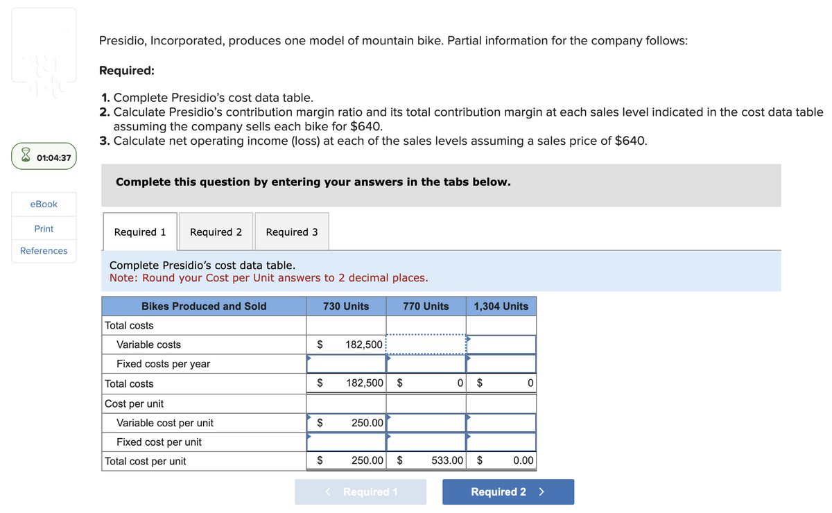 8
01:04:37
eBook
Print
References
Presidio, Incorporated, produces one model of mountain bike. Partial information for the company follows:
Required:
1. Complete Presidio's cost data table.
2. Calculate Presidio's contribution margin ratio and its total contribution margin at each sales level indicated in the cost data table
assuming the company sells each bike for $640.
3. Calculate net operating income (loss) at each of the sales levels assuming a sales price of $640.
Complete this question by entering your answers in the tabs below.
Required 1 Required 2
Complete Presidio's cost data table.
Note: Round your Cost per Unit answers to 2 decimal places.
Bikes Produced and Sold
Total costs
Variable costs
Fixed costs per year
Total costs
Cost per unit
Required 3
Variable cost per unit
Fixed cost per unit
Total cost per unit
730 Units
$
$
182,500
182,500 $
250.00
770 Units
250.00 $
Required 1
1,304 Units
0 $
533.00
0
0.00
Required 2 >