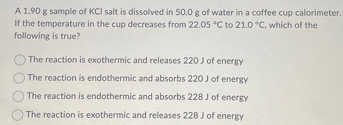 A 1.90 g sample of KCI salt is dissolved in 50.0 g of water in a coffee cup calorimeter.
If the temperature in the cup decreases from 22.05 °C to 21.0 °C, which of the
following is true?
The reaction is exothermic and releases 220 J of energy
The reaction is endothermic and absorbs 220 J of energy
The reaction is endothermic and absorbs 228 J of energy
The reaction is exothermic and releases 228 J of energy