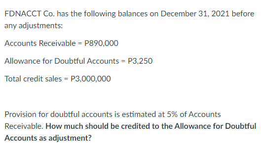 FDNACCT Co. has the following balances on December 31, 2021 before
any adjustments:
Accounts Receivable = P890,000
Allowance for Doubtful Accounts = P3,250
Total credit sales = P3,000,000
Provision for doubtful accounts is estimated at 5% of Accounts
Receivable. How much should be credited to the Allowance for Doubtful
Accounts as adjustment?