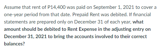 Assume that rent of P14,400 was paid on September 1, 2021 to cover a
one-year period from that date. Prepaid Rent was debited. If financial
statements are prepared only on December 31 of each year, what
amount should be debited to Rent Expense in the adjusting entry on
December 31, 2021 to bring the accounts involved to their correct
balances?