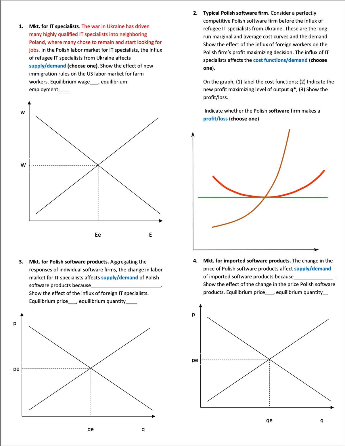 1.
Mkt. for IT specialists. The war in Ukraine has driven
many highly qualified IT specialists into neighboring
Poland, where many chose to remain and start looking for
jobs. In the Polish labor market for IT specialists, the influx
of refugee IT specialists from Ukraine affects
supply/demand (choose one). Show the effect of new
immigration rules on the US labor market for farm
workers. Equilibrium wage_______, equilibrium
employment_
W
W
Ee
Mkt. for Polish software products. Aggregating the
responses of individual software firms, the change in labor
market for IT specialists affects supply/demand of Polish
software products because_
Show the effect of the influx of foreign IT specialists.
Equilibrium price_____, equilibrium quantity_
qe
р
pe
q
2. Typical Polish software firm. Consider a perfectly
competitive Polish software firm before the influx of
refugee IT specialists from Ukraine. These are the long-
run marginal and average cost curves and the demand.
Show the effect of the influx of foreign workers on the
Polish firm's profit maximizing decision. The influx of IT
specialists affects the cost functions/demand (choose
one).
On the graph, (1) label the cost functions; (2) Indicate the
new profit maximizing level of output q*; (3) Show the
profit/loss.
Indicate whether the Polish software firm makes a
profit/loss (choose one)
y
4.
Mkt. for imported software products. The change in the
price of Polish software products affect supply/demand
of imported software products because_
Show the effect of the change in the price Polish software
products. Equilibrium price______, equilibrium quantity___
р
pe
qe
q