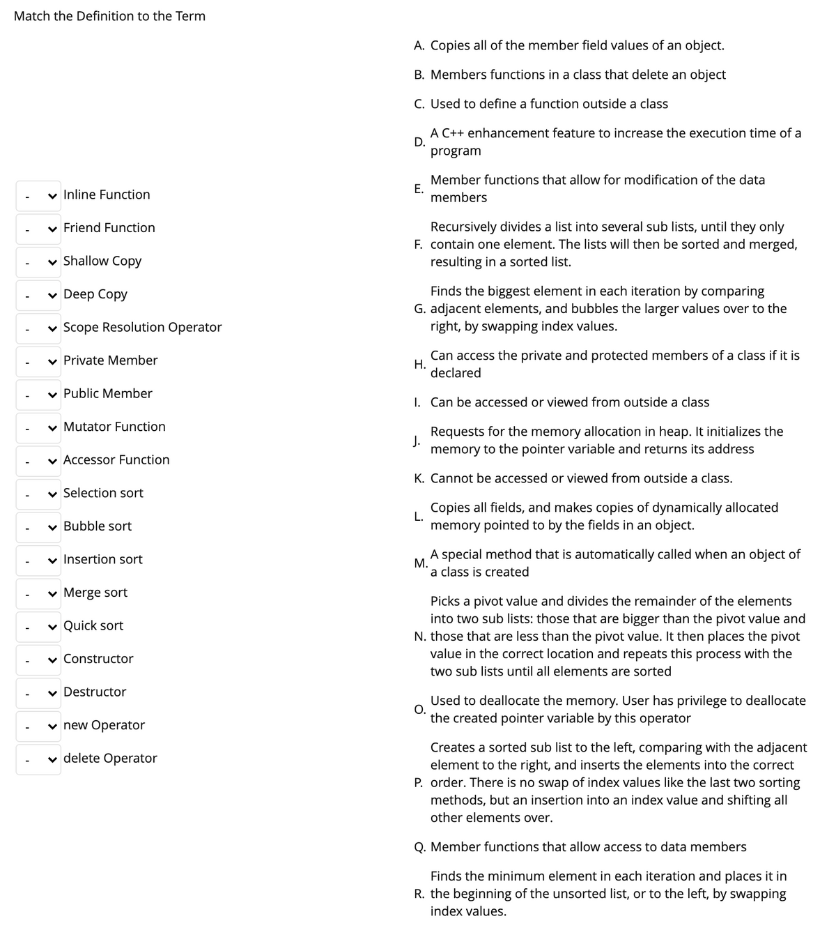 Match the Definition to the Term
A. Copies all of the member field values of an object.
B. Members functions in a class that delete an object
C. Used to define a function outside a class
A C++ enhancement feature to increase the execution time of a
D.
program
Member functions that allow for modification of the data
Е.
members
v Inline Function
v Friend Function
Recursively divides a list into several sub lists, until they only
F. contain one element. The lists will then be sorted and merged,
resulting in a sorted list.
v Shallow Copy
Finds the biggest element in each iteration by comparing
G. adjacent elements, and bubbles the larger values over to the
right, by swapping index values.
v Deep Copy
v Scope Resolution Operator
Can access the private and protected members of a class if it is
Н.
declared
v Private Member
v Public Member
I. Can be accessed or viewed from outside a class
v Mutator Function
Requests for the memory allocation in heap. It initializes the
J.
memory to the pointer variable and returns its address
v Accessor Function
K. Cannot be accessed or viewed from outside a class.
v Selection sort
Copies all fields, and makes copies of dynamically allocated
L.
v Bubble sort
memory pointed to by the fields in an object.
A special method that is automatically called when an object of
М.
a class is created
v Insertion sort
v Merge sort
Picks a pivot value and divides the remainder of the elements
into two sub lists: those that are bigger than the pivot value and
N. those that are less than the pivot value. It then places the pivot
value in the correct location and repeats this process with the
v Quick sort
v Constructor
two sub lists until all elements are sorted
v Destructor
Used to deallocate the memory. User has privilege to deallocate
О.
the created pointer variable by this operator
v new Operator
Creates a sorted sub list to the left, comparing with the adjacent
element to the right, and inserts the elements into the correct
P. order. There is no swap of index values like the last two sorting
methods, but an insertion into an index value and shifting all
v delete Operator
other elements over.
Q. Member functions that allow access to data members
Finds the minimum element in each iteration and places it in
R. the beginning of the unsorted list, or to the left, by swapping
index values.
