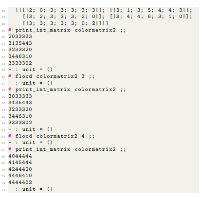 46
47
[[12; 0; 3; 3; 3; 3; 31]; [13; 1; 3; 5; 4; 4; 31];
[13; 2; 3; 3; 3; 2; 01]; [13; 4; 4; 6; 3; 1; 0;
[13; 3; 3; 3; 3; 0; 2111]
colormatrix2 ;;
45
49 # print_int_matrix
so 2033333
51 3135443
52 3233320
53 3446310
54 3333302
unit ()
s6 # flood colormatrix2 3 ;;
57
unit = ()
#print_int_matrix colormatrix2 ;;
59 3033333
60 3135443
613233320
62 3446310
633333302
Gunit = ()
6s #flood colormatrix2 4 ;;
unit ()
67 # print_int_matrix colormatrix2 ;;
G4044444
4145444
TO 4244420
71 4446410
72 4444402
73 unit = ()