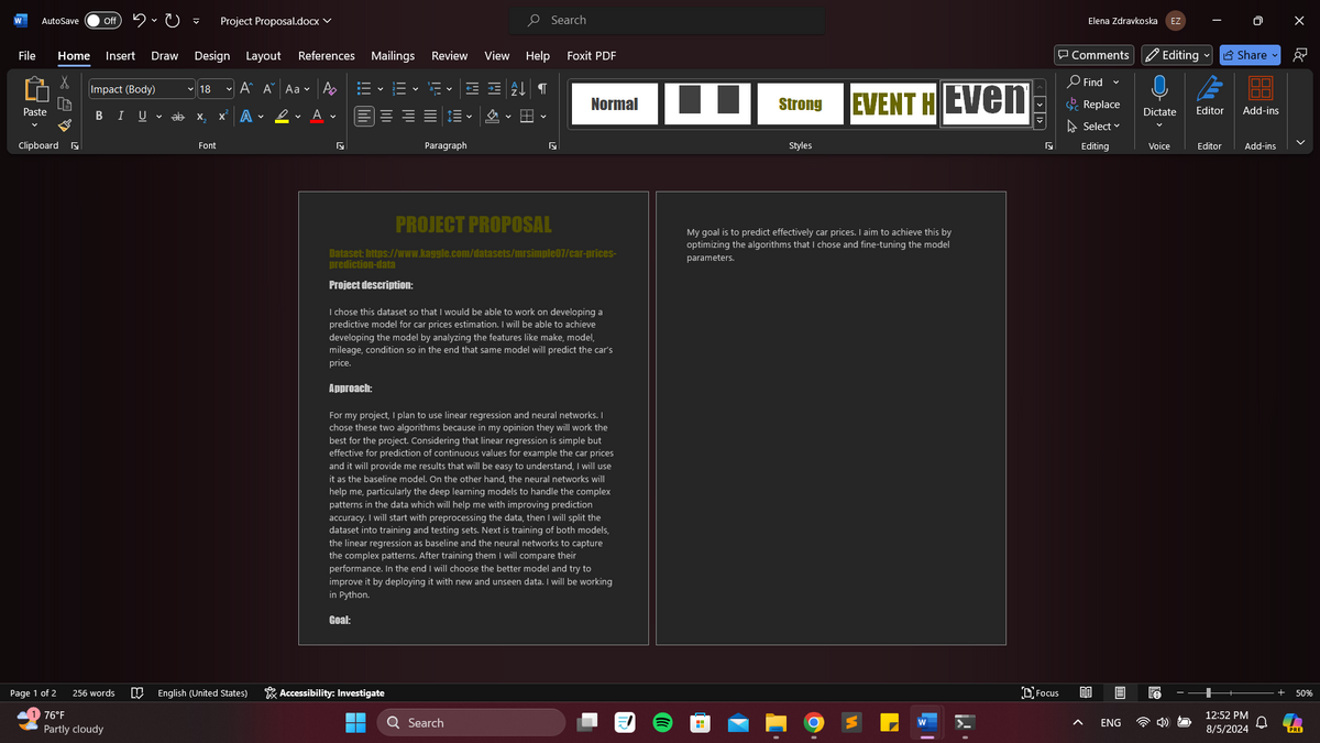 AutoSave off
Project Proposal.docx v
Design Layout References Mailings Review View Help
Search
Foxit PDF
File
Home Insert Draw
X
Impact (Body)
18 A A Aa AE
Paste
BIU
x² A L
A
v
Clipboard
Paragraph
Elena Zdravkoska EZ
Comments Editing Share 8
Find
Normal
Strong
EVENT HEven
Replace
Dictate Editor
Add-ins
Styles
Select
Editing
Editor Add-ins
PROJECT PROPOSAL
Dataset: https://www.kaggle.com/datasets/mrsimple07/car-prices-
prediction-data
Project description:
I chose this dataset so that I would be able to work on developing a
predictive model for car prices estimation. I will be able to achieve
developing the model by analyzing the features like make, model,
mileage, condition so in the end that same model will predict the car's
price.
Approach:
For my project, I plan to use linear regression and neural networks. I
chose these two algorithms because in my opinion they will work the
best for the project. Considering that linear regression is simple but
effective for prediction of continuous values for example the car prices
and it will provide me results that will be easy to understand, I will use
it as the baseline model. On the other hand, the neural networks will
help me, particularly the deep learning models to handle the complex
patterns in the data which will help me with improving prediction
accuracy. I will start with preprocessing the data, then I will split the
dataset into training and testing sets. Next is training of both models,
the linear regression as baseline and the neural networks to capture
the complex patterns. After training them I will compare their
performance. In the end I will choose the better model and try to
improve it by deploying it with new and unseen data. I will be working
in Python.
Goal:
Page 1 of 2
256 words
English (United States)
Accessibility: Investigate
76°F
Search
Partly cloudy
My goal is to predict effectively car prices. I aim to achieve this by
optimizing the algorithms that I chose and fine-tuning the model
parameters.
Focus
ENG
12:52 PM
8/5/2024
50%