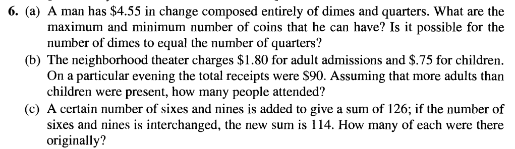 6. (a) A man has $4.55 in change composed entirely of dimes and quarters. What are the
maximum and minimum number of coins that he can have? Is it possible for the
number of dimes to equal the number of quarters?
(b) The neighborhood theater charges $1.80 for adult admissions and $.75 for children.
On a particular evening the total receipts were $90. Assuming that more adults than
children were present, how many people attended?
(c) A certain number of sixes and nines is added to give a sum of 126; if the number of
sixes and nines is interchanged, the new sum is 114. How many of each were there
originally?