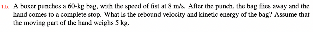 1.b. A boxer punches a 60-kg bag, with the speed of fist at 8 m/s. After the punch, the bag flies away and the
hand comes to a complete stop. What is the rebound velocity and kinetic energy of the bag? Assume that
the moving part of the hand weighs 5 kg.
