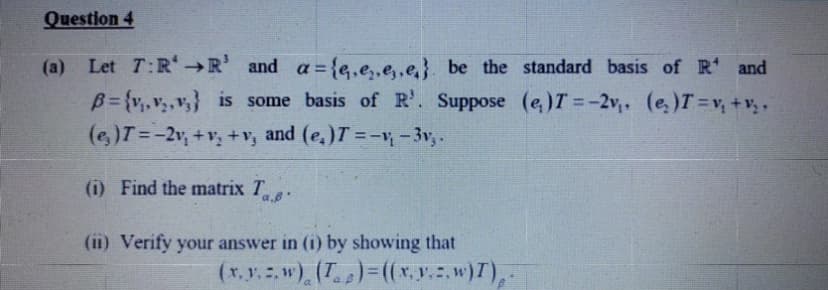 Question 4
(a) Let T:R →R' and a={e,e,,e,,e}. be the standard basis of R' and
B= {v,v,,v,} is some basis of R'. Suppose (e,)T =-2v (e,)T=v, +v,.
(e,)T=-2v, +v, + v, and (e,)T =-v -3v,.
%3D
(i) Find the matrix T-
(11) Verify your answer in (1) by showing that
(x, r. . w) (T)= ((x,y..w)T),
