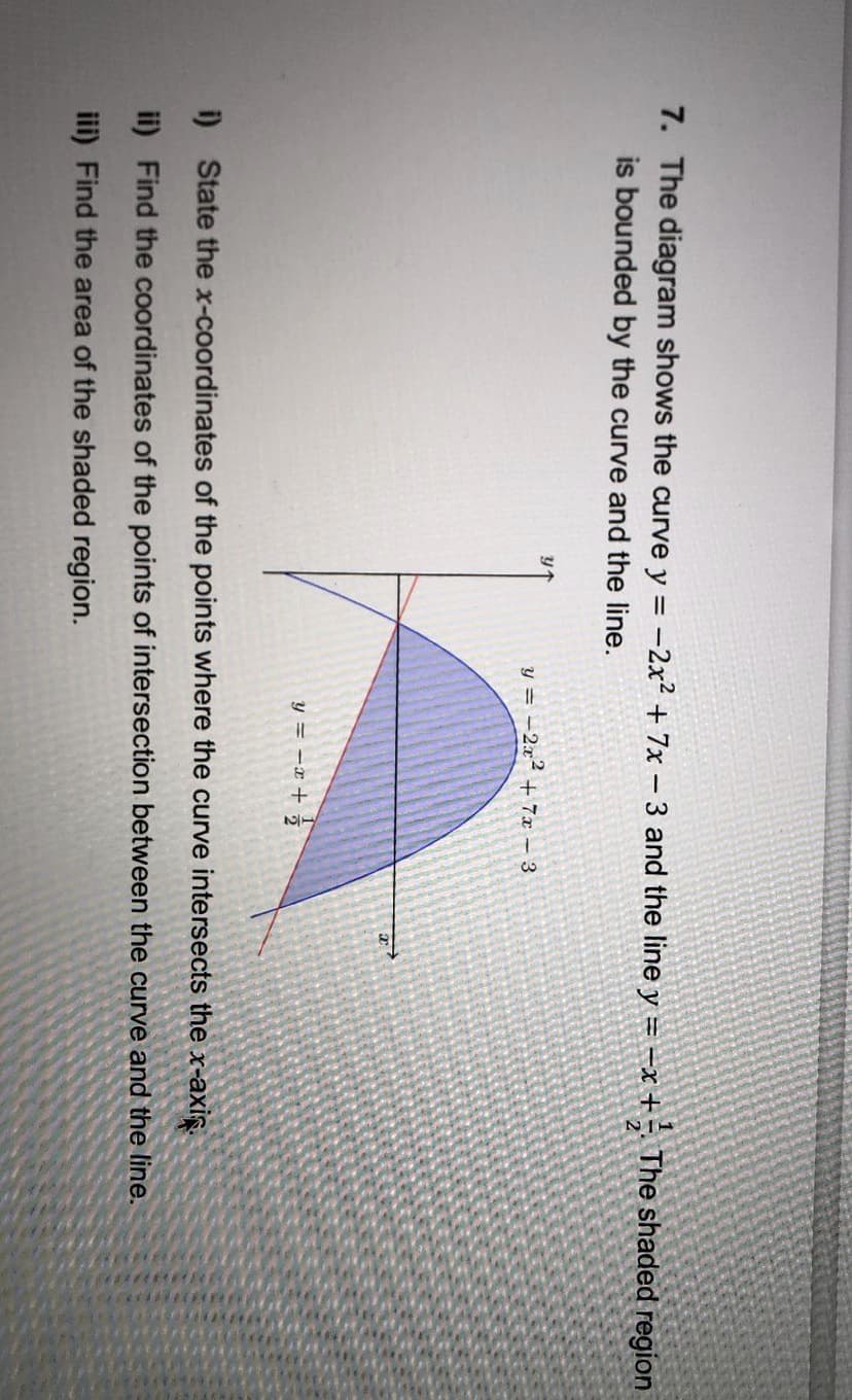 7. The diagram shows the curve y = -2x² + 7x – 3 and the line y =–x + - The shaded region
is bounded by the curve and the line.
21
y = -2x² + 7x 3
y = -x + ;
i) State the x-coordinates of the points where the curve intersects the x-axis.
ii) Find the coordinates of the points of intersection between the curve and the line.
iii) Find the area of the shaded region.
