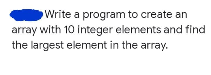 Write a program to create an
array with 10 integer elements and find
the largest element in the array.