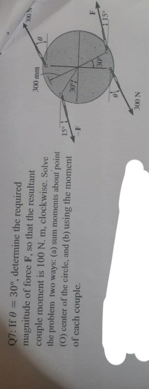 Q7: If 0 = 30°, determine the required
magnitude of force F, so that the resultant
couple moment is 100 N. m, clockwise. Solve
the problem two ways: (a) sum moments about point
(O) center of the circle, and (b) using the moment
of each couple.
15° 1
-F
300 mm
30%
300 N
30%
300 N
F
15°