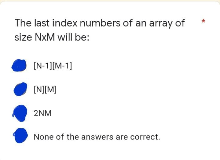 The last index numbers of an array of
size NxM will be:
[N-1][M-1]
[N][M]
2NM
None of the answers are correct.