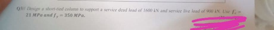 Q3l Design a short-tied column to support a service dead load of 1600 kN and service live load of 900 KN. Use fe=
21 MPa and fy = 350 MPa.