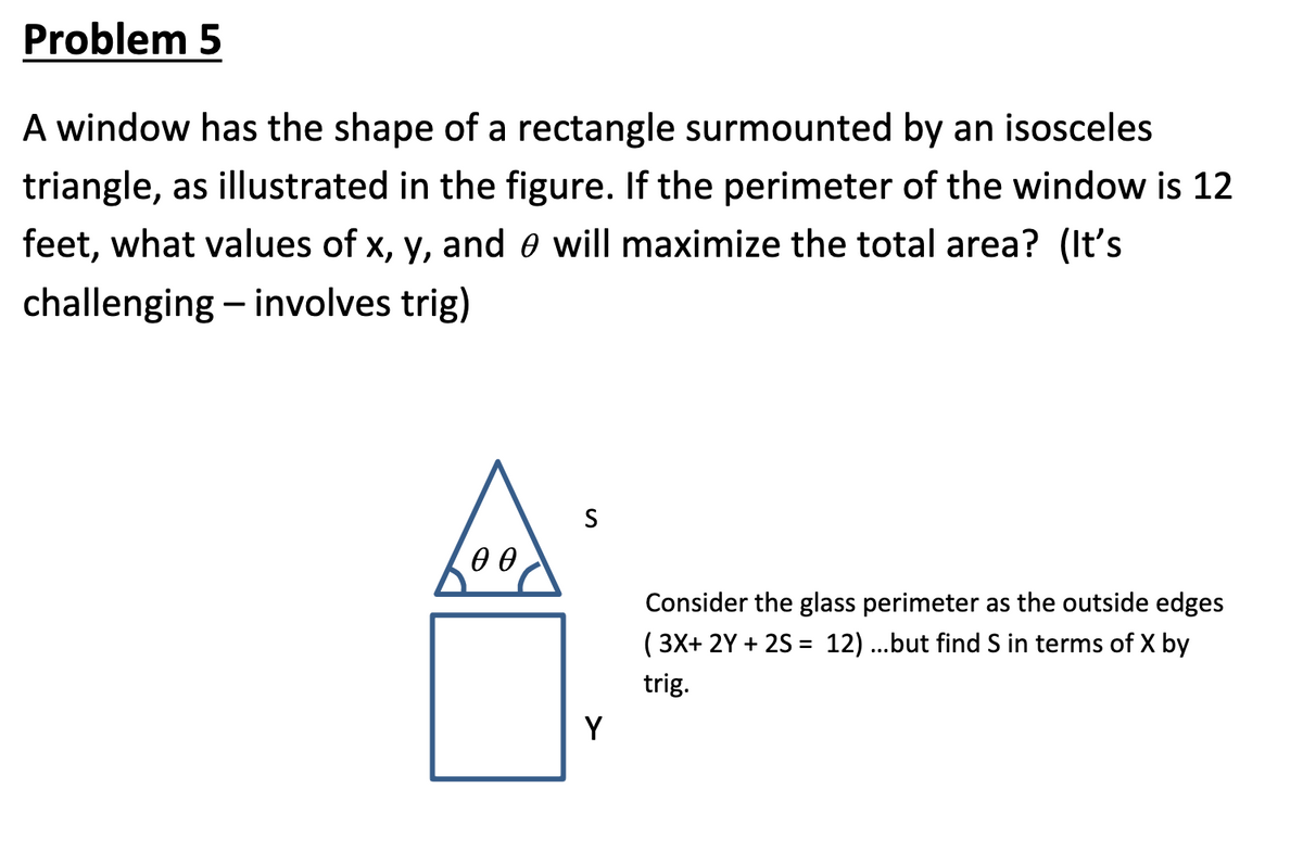 Problem 5
A window has the shape of a rectangle surmounted by an isosceles
triangle, as illustrated in the figure. If the perimeter of the window is 12
feet, what values of x, y, and e will maximize the total area? (It's
challenging – involves trig)
|
Consider the glass perimeter as the outside edges
( 3X+ 2Y + 2S = 12)...but find S in terms of X by
trig.
Y
