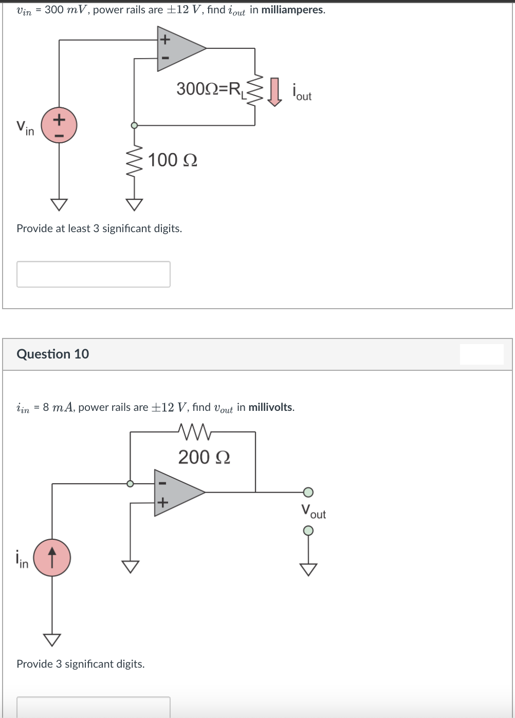 Vin = 300 mV, power rails are ±12 V, find iout in milliamperes.
300N=RS iout
Vin
100 2
Provide at least 3 significant digits.
Question 10
iin = 8 mA, power rails are ±12 V, find vout in millivolts.
200 2
Vout
in
Provide 3 significant digits.
+
