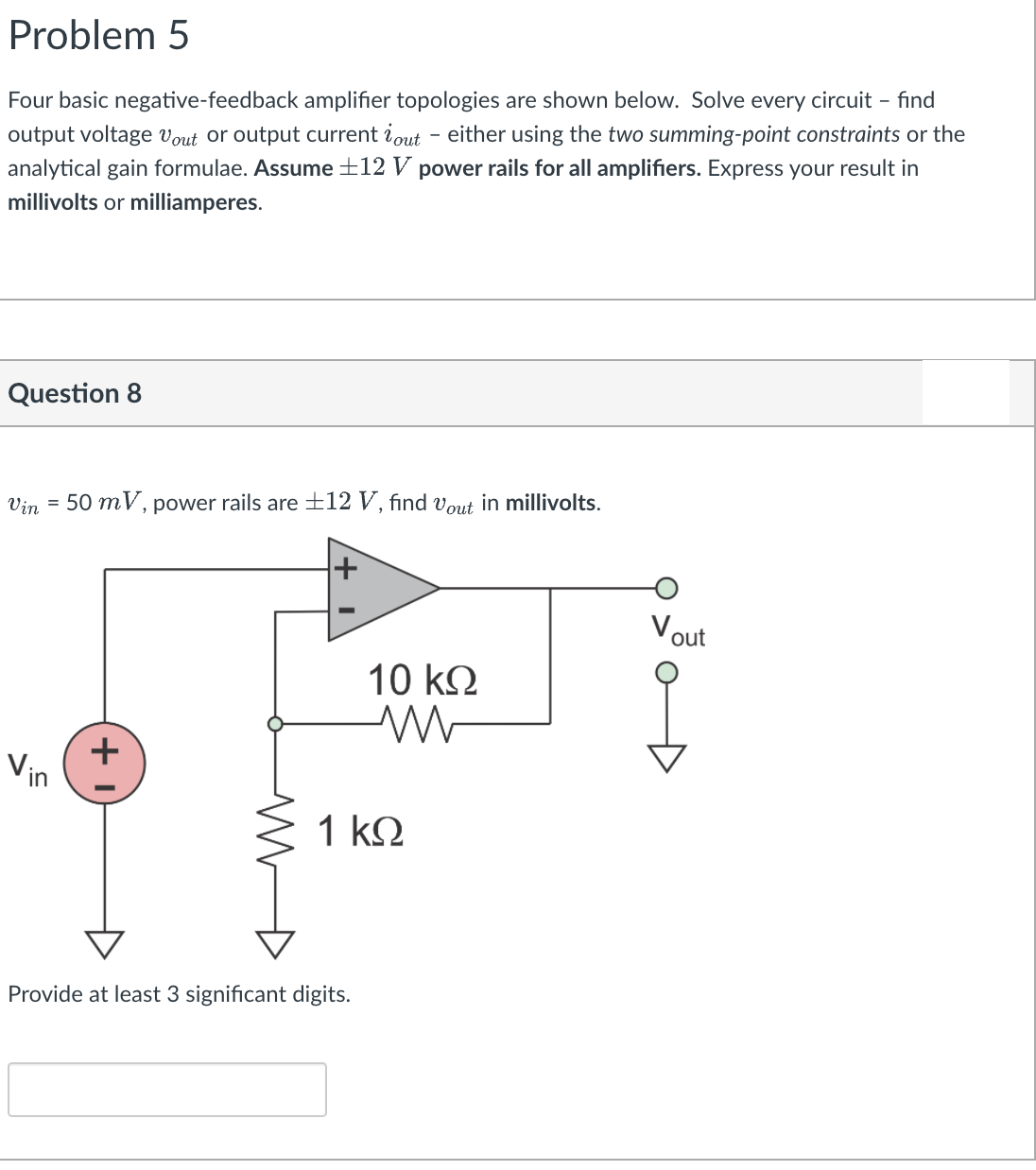 Problem 5
Four basic negative-feedback amplifier topologies are shown below. Solve every circuit - find
output voltage Vout or output current iout - either using the two summing-point constraints or the
analytical gain formulae. Assume ±12 V power rails for all amplifiers. Express your result in
millivolts or milliamperes.
Question 8
Vin =
50 mV, power rails are ±12 V, find vout in millivolts.
Vout
10 k2
Vin
1 k.
Provide at least 3 significant digits.
+
