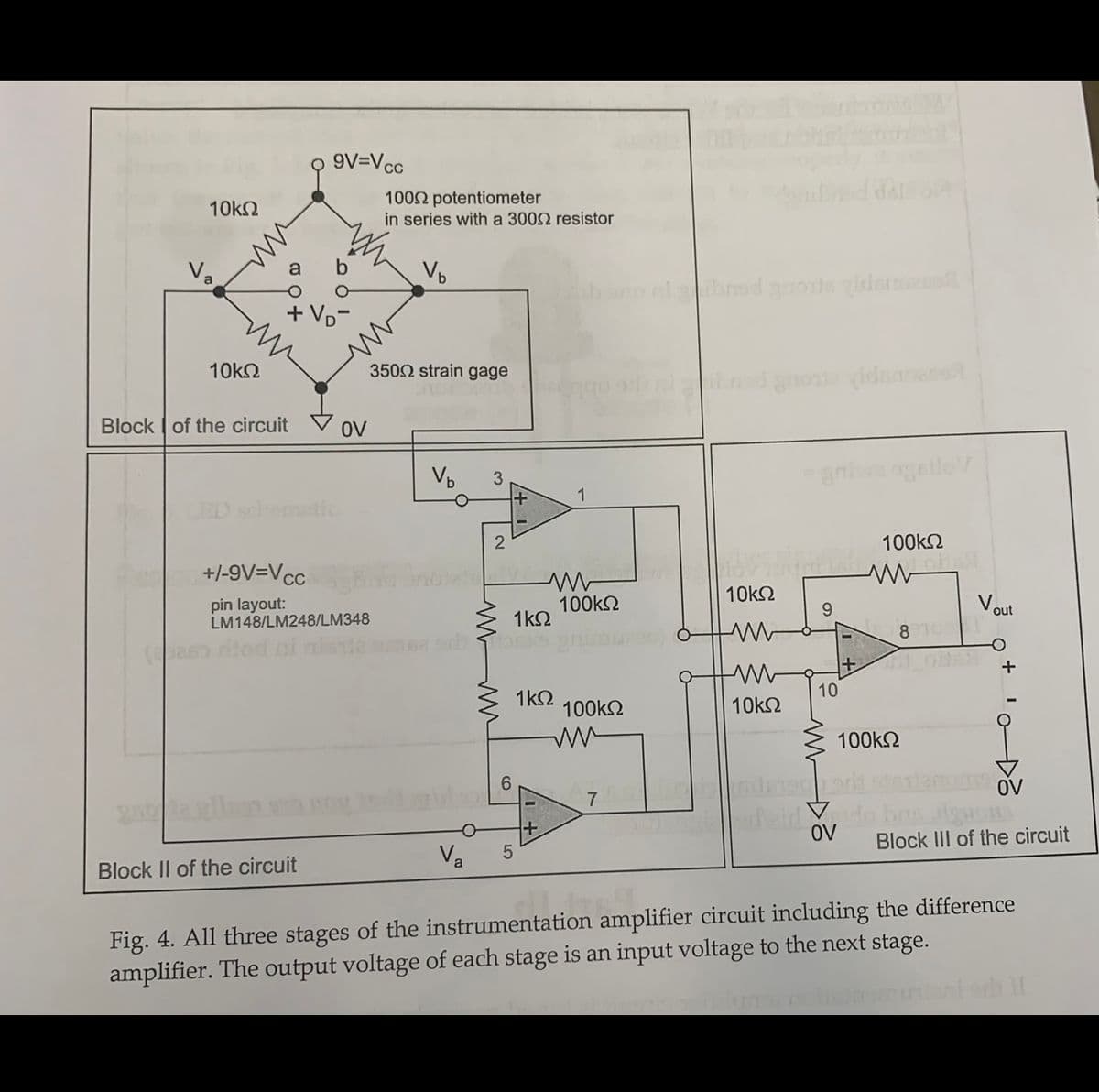 9V=Vcc
1002 potentiometer
in series with a 3002 resistor
10kN
Va
hrad gos vidame
+ Vp-
10kΩ
3502 strain gage
Block of the circuit V OV
Vp
1
ED schematic
100k2
+/-9V=Vcc
pin layout:
LM148/LM248/LM348
100k2
1k2
10k2
Voul
9.
8 TO
10
1k2
100k2
10k2
100k2
6.
OV
Deirl d
OV
Block III of the circuit
Va
Block II of the circuit
Fig. 4. All three stages of the instrumentation amplifier circuit including the difference
amplifier. The output voltage of each stage is an input voltage to the next stage.
