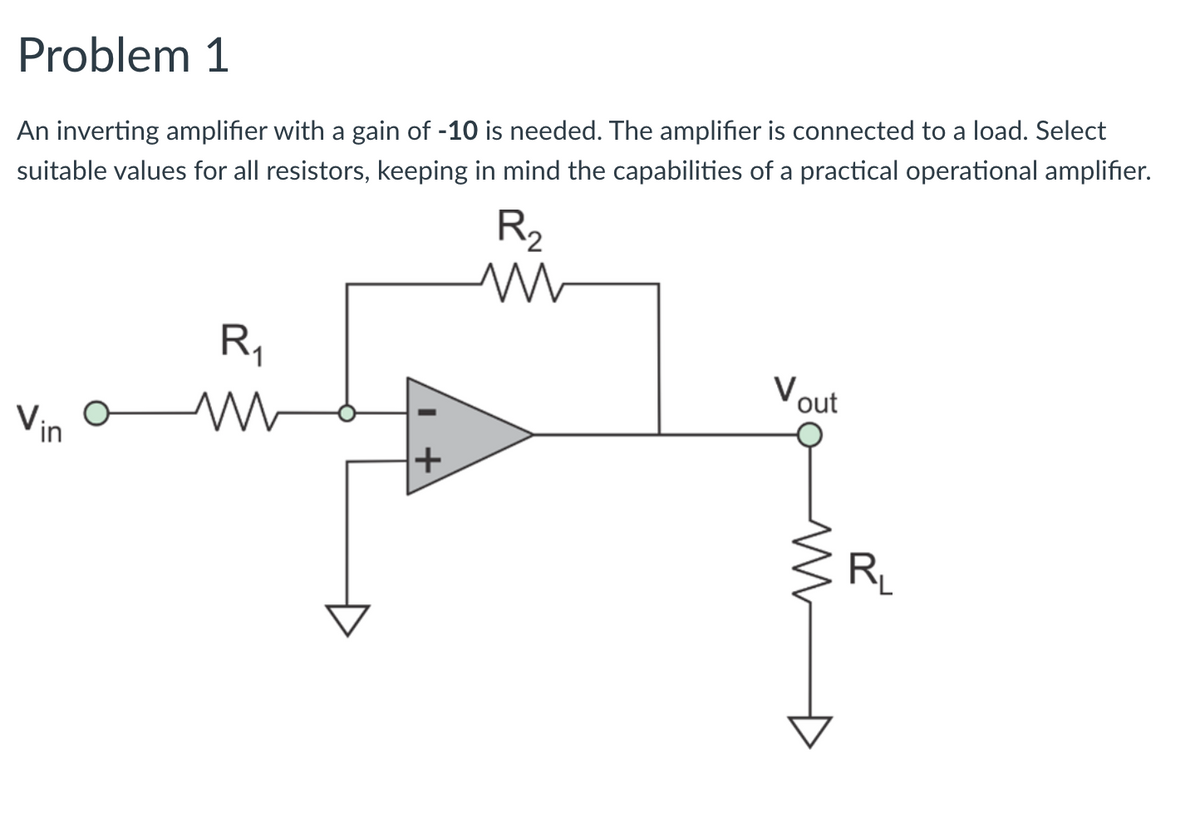 Problem 1
An inverting amplifier with a gain of -10 is needed. The amplifier is connected to a load. Select
suitable values for all resistors, keeping in mind the capabilities of a practical operational amplifier.
R2
R,
Vout
Vin
RL
