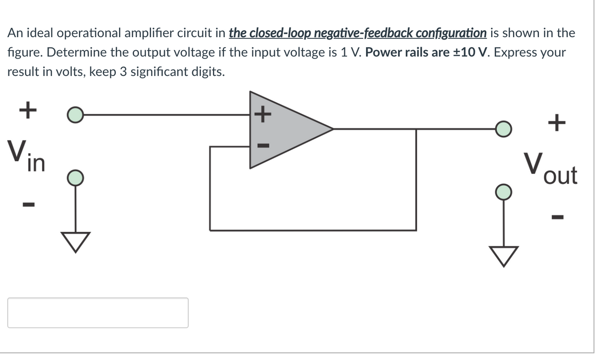 An ideal operational amplifier circuit in the closed-loop negative-feedback configuration is shown in the
figure. Determine the output voltage if the input voltage is 1 V. Power rails are ±10 V. Express your
result in volts, keep 3 significant digits.
+
Vin
V.
out
