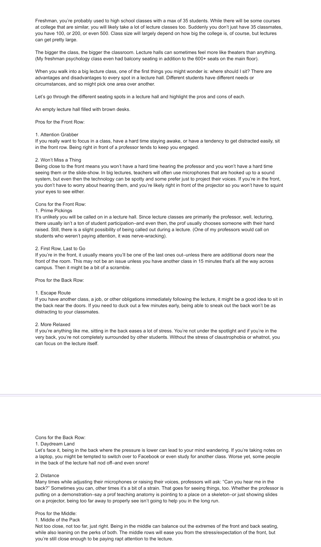 Freshman, you're probably used to high school classes with a max of 35 students. While there will be some courses
at college that are similar, you will likely take a lot of lecture classes too. Suddenly you don't just have 35 classmates,
you have 100, or 200, or even 500. Class size will largely depend on how big the college is, of course, but lectures
can get pretty large.
The bigger the class, the bigger the classroom. Lecture halls can sometimes feel more like theaters than anything.
(My freshman psychology class even had balcony seating in addition to the 600+ seats on the main floor).
When you walk into a big lecture class, one of the first things you might wonder is: where should I sit? There are
advantages and disadvantages to every spot in a lecture hall. Different students have different needs or
circumstances, and so might pick one area over another.
Let's go through the different seating spots in a lecture hall and highlight the pros and cons of each.
An empty lecture hall filled with brown desks.
Pros for the Front Row:
1. Attention Grabber
If you really want to focus in a class, have a hard time staying awake, or have a tendency to get distracted easily, sit
in the front row. Being right in front of a professor tends to keep you engaged.
2. Won't Miss a Thing
Being close to the front means you won't have a hard time hearing the professor and you won't have a hard time
seeing them or the slide-show. In big lectures, teachers will often use microphones that are hooked up to a sound
system, but even then the technology can be spotty and some prefer just to project their voices. If you're in the front,
you don't have to worry about hearing them, and you're likely right in front of the projector so you won't have to squint
your eyes to see either.
Cons for the Front Row:
1. Prime Pickings
It's unlikely you will be called on in a lecture hall. Since lecture classes are primarily the professor, well, lecturing,
there usually isn't a ton of student participation-and even then, the prof usually chooses someone with their hand
raised. Still, there is a slight possibility of being called out during a lecture. (One of my professors would call on
students who weren't paying attention, it was nerve-wracking).
2. First Row, Last to Go
If you're in the front, it usually means you'll be one of the last ones out-unless there are additional doors near the
front of the room. This may not be an issue unless you have another class in 15 minutes that's all the way across
campus. Then it might be a bit of a scramble.
Pros for the Back Row:
1. Escape Route
If you have another class, a job, or other obligations immediately following the lecture, it might be a good idea to sit in
the back near the doors. If you need to duck out a few minutes early, being able to sneak out the back won't be as
distracting to your classmates.
2. More Relaxed
If you're anything like me, sitting in the back eases a lot of stress. You're not under the spotlight and if you're in the
very back, you're not completely surrounded by other students. Without the stress of claustrophobia or whatnot, you
can focus on the lecture itself.
Cons for the Back Row:
1. Daydream Land
Let's face it, being in the back where the pressure is lower can lead to your mind wandering. If you're taking notes on
a laptop, you might be tempted to switch over to Facebook or even study for another class. Worse yet, some people
in the back of the lecture hall nod off-and even snore!
2. Distance
Many times while adjusting their microphones or raising their voices, professors will ask: "Can you hear me in the
back?" Sometimes you can, other times it's a bit of a strain. That goes for seeing things, too. Whether the professor is
putting on a demonstration-say a prof teaching anatomy is pointing to a place on a skeleton-or just showing slides
on a projector, being too far away to properly see isn't going to help you in the long run.
Pros for the Middle:
1. Middle of the Pack
Not too close, not too far, just right. Being in the middle can balance out the extremes of the front and back seating,
while also leaning on the perks of both. The middle rows will ease you from the stress/expectation of the front, but
you're still close enough to be paying rapt attention to the lecture.