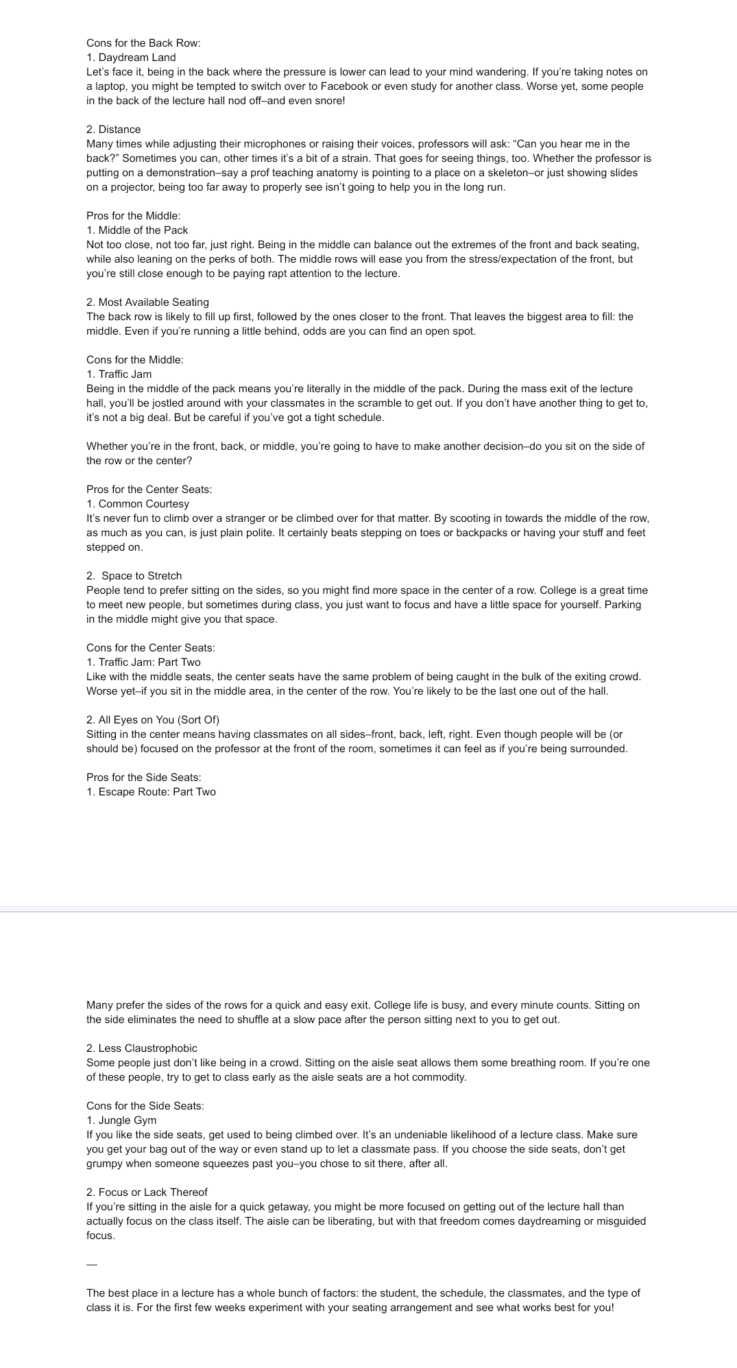 Cons for the Back Row:
1. Daydream Land
Let's face it, being in the back where the pressure is lower can lead to your mind wandering. If you're taking notes on
a laptop, you might be tempted to switch over to Facebook or even study for another class. Worse yet, some people
in the back of the lecture hall nod off-and even snore!
2. Distance
Many times while adjusting their microphones or raising their voices, professors will ask: "Can you hear me in the
back?" Sometimes you can, other times it's a bit of a strain. That goes for seeing things, too. Whether the professor is
putting on a demonstration-say a prof teaching anatomy is pointing to a place on a skeleton-or just showing slides
on a projector, being too far away to properly see isn't going to help you in the long run.
Pros for the Middle:
1. Middle of the Pack
Not too close, not too far, just right. Being in the middle can balance out the extremes of the front and back seating,
while also leaning on the perks of both. The middle rows will ease you from the stress/expectation of the front, but
you're still close enough to be paying rapt attention to the lecture.
2. Most Available Seating
The back row is likely to fill up first, followed by the ones closer to the front. That leaves the biggest area to fill: the
middle. Even if you're running a little behind, odds are you can find an open spot.
Cons for the Middle:
1. Traffic Jam
Being in the middle of the pack means you're literally in the middle of the pack. During the mass exit of the lecture
hall, you'll be jostled around with your classmates in the scramble to get out. If you don't have another thing to get to,
it's not a big deal. But be careful if you've got a tight schedule.
Whether you're in the front, back, or middle, you're going to have to make another decision-do you sit on the side of
the row or the center?
Pros for the Center Seats:
1. Common Courtesy
It's never fun to climb over a stranger or be climbed over for that matter. By scooting in towards the middle of the row,
as much as you can, is just plain polite. It certainly beats stepping on toes or backpacks or having your stuff and feet
stepped on.
2. Space to Stretch
People tend to prefer sitting on the sides, so you might find more space in the center of a row. College is a great time
to meet new people, but sometimes during class, you just want to focus and have a little space for yourself. Parking
in the middle might give you that space.
Cons for the Center Seats:
1. Traffic Jam: Part Two
Like with the middle seats, the center seats have the same problem of being caught in the bulk of the exiting crowd.
Worse yet-if you sit in the middle area, in the center of the row. You're likely to be the last one out of the hall.
2. All Eyes on You (Sort Of)
Sitting in the center means having classmates on all sides-front, back, left, right. Even though people will be (or
should be) focused on the professor at the front of the room, sometimes it can feel as if you're being surrounded.
Pros for the Side Seats:
1. Escape Route: Part Two
Many prefer the sides of the rows for a quick and easy exit. College life is busy, and every minute counts. Sitting on
the side eliminates the need to shuffle at a slow pace after the person sitting next to you to get out.
2. Less Claustrophobic
Some people just don't like being in a crowd. Sitting on the aisle seat allows them some breathing room. If you're one
of these people, try to get to class early as the aisle seats are a hot commodity.
Cons for the Side Seats:
1. Jungle Gym
If you like the side seats, get used to being climbed over. It's an undeniable likelihood of a lecture class. Make sure
you get your bag out of the way or even stand up to let a classmate pass. If you choose the side seats, don't get
grumpy when someone squeezes past you-you chose to sit there, after all.
2. Focus or Lack Thereof
If you're sitting in the aisle for a quick getaway, you might be more focused on getting out of the lecture hall than
actually focus on the class itself. The aisle can be liberating, but with that freedom comes daydreaming or misguided
focus.
The best place in a lecture has a whole bunch of factors: the student, the schedule, the classmates, and the type of
class it is. For the first few weeks experiment with your seating arrangement and see what works best for you!