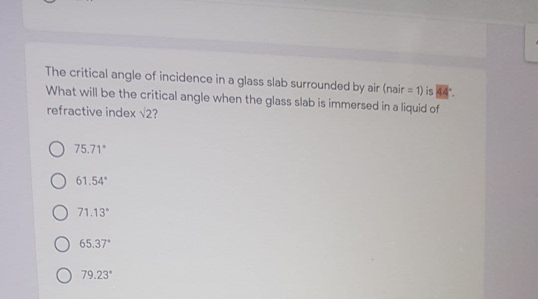 The critical angle of incidence in a glass slab surrounded by air (nair = 1) is 44.
%3D
What will be the critical angle when the glass slab is immersed in a liquid of
refractive index v2?
75.71°
61.54°
71.13°
65.37°
79.23°
