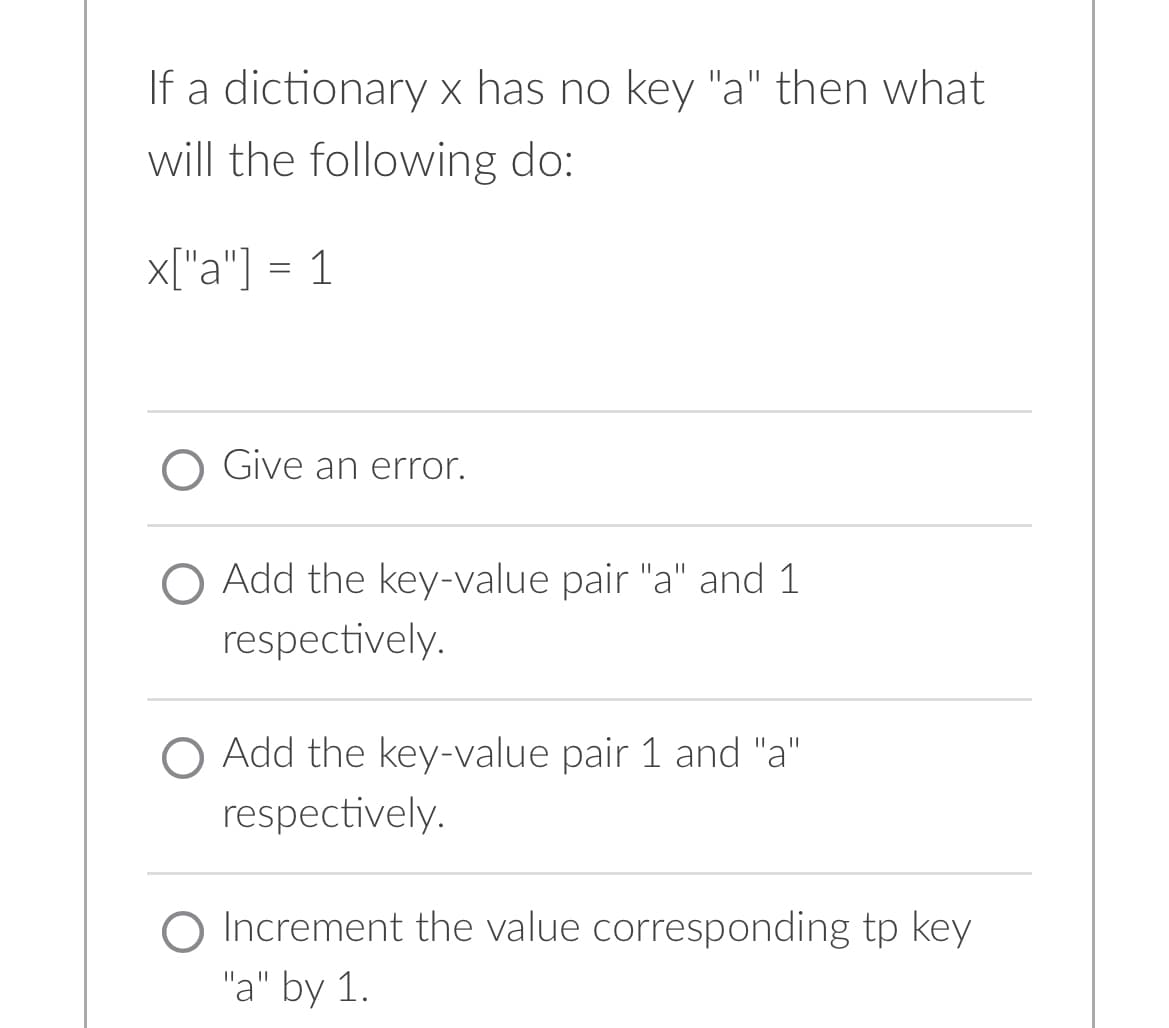 If a dictionary x has no key "a" then what
will the following do:
x["a"] = 1
O Give an error.
O Add the key-value pair "a" and 1
respectively.
O Add the key-value pair 1 and "a"
respectively.
O Increment the value corresponding tp key
"a" by 1.