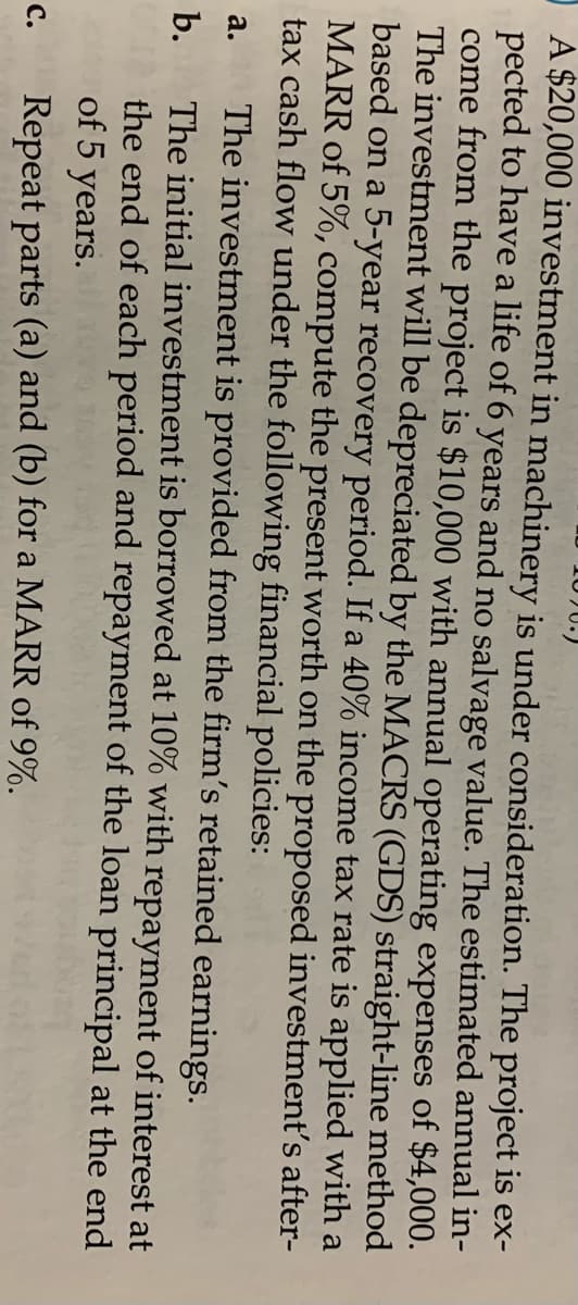 10)U.)
A $20,000 investment in machinery is under consideration. The project is ex-
pected to have a life of 6 years and no salvage value. The estimated annual in-
come from the project is $10,000 with annual operating expenses of $4,000.
The investment will be depreciated by the MACRS (GDS) straight-line method
based on a 5-year recovery period. If a 40% income tax rate is applied with a
MARR of 5%, compute the present worth on the proposed investment's after-
tax cash flow under the following financial policies:
The investment is provided from the firm's retained earnings.
The initial investment is borrowed at 10% with repayment of interest at
the end of each period and repayment of the loan principal at the end
а.
b.
of 5
years.
Repeat parts (a) and (b) for a MARR of 9%.
с.
