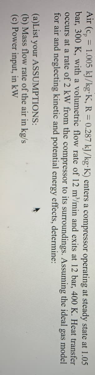 Air (Cp
= 1.005 kJ/kg-K, R = 0.287 kJ/kg-K) enters a compressor operating at steady state at 1.05
bar, 300 K, with a volumetric flow rate of 12 m³/min and exits at 12 bar, 400 K. Heat transfer
occurs at a rate of 2 kW from the compressor to its surroundings. Assuming the ideal gas model
for air and neglecting kinetic and potential energy effects, determine:
(a)List your ASSUMPTIONS:
(b) Mass flow rate of the air in kg/s
(c) Power input, in kW