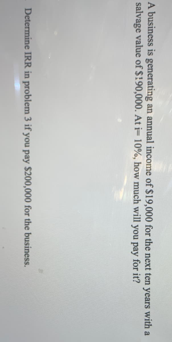 A business is generating an annual income of $19,000 for the next ten years with a
salvage value of $190,000. At = 10%, how much will you pay for it?
Determine IRR in problem 3 if you pay $200,000 for the business.
