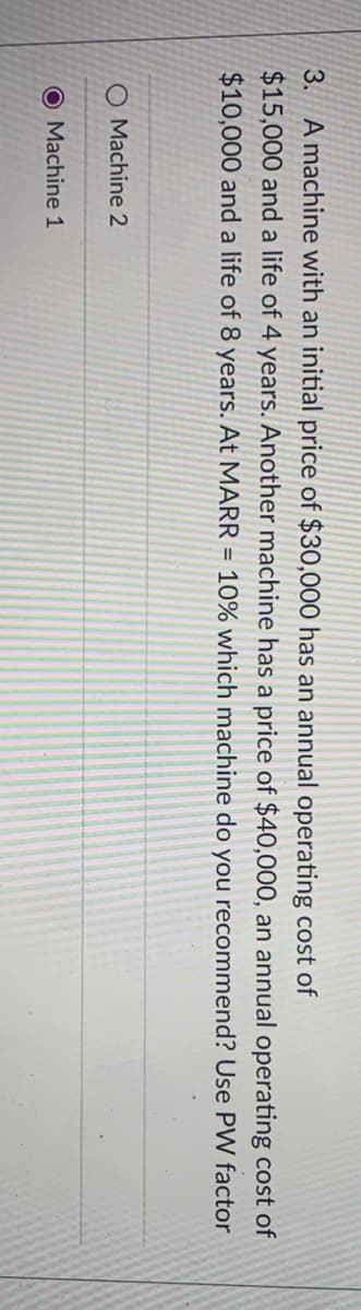 3. A machine with an initial price of $30,000 has an annual operating cost of
$15,000 and a life of 4 years. Another machine has a price of $40,000, an annual operating cost of
$10,000 and a life of 8 years. At MARR = 10% which machine do you recommend? Use PW factor
O Machine 2
O Machine 1
