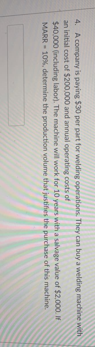 4. A company is paying $30 per part for welding operations. They can buy a welding machine with
an initial cost of $200,000 and annual operating costs of
$40,000 (including labor). The machine will work for 10 years with a salvage value of $2,000. If
MARR = 10%, determine the production volume that justifies the purchase of this machine.
%3D
