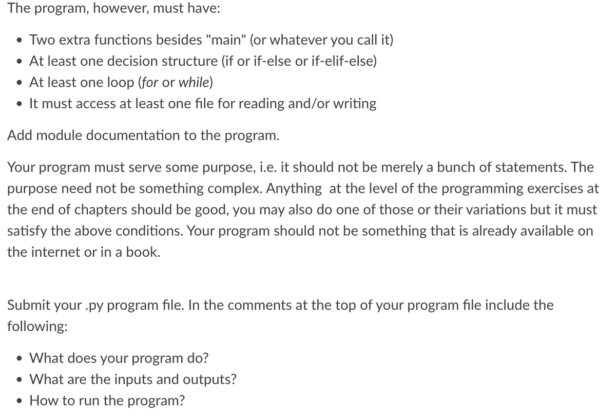 The program, however, must have:
• Two extra functions besides "main" (or whatever you call it)
• At least one decision structure (if or if-else or if-elif-else)
• At least one loop (for or while)
• It must access at least one file for reading and/or writing
Add module documentation to the program.
Your program must serve some purpose, i.e. it should not be merely a bunch of statements. The
purpose need not be something complex. Anything at the level of the programming exercises at
the end of chapters should be good, you may also do one of those or their variations but it must
satisfy the above conditions. Your program should not be something that is already available on
the internet or in a book.
Submit your .py program file. In the comments at the top of your program file include the
following:
• What does your program do?
• What are the inputs and outputs?
• How to run the program?