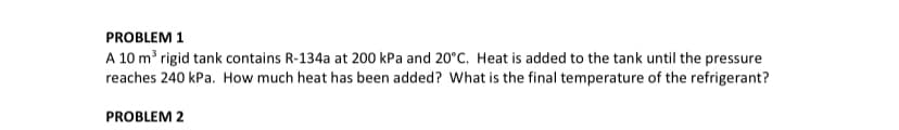 PROBLEM 1
A 10 m³ rigid tank contains R-134a at 200 kPa and 20°C. Heat is added to the tank until the pressure
reaches 240 kPa. How much heat has been added? What is the final temperature of the refrigerant?
PROBLEM 2