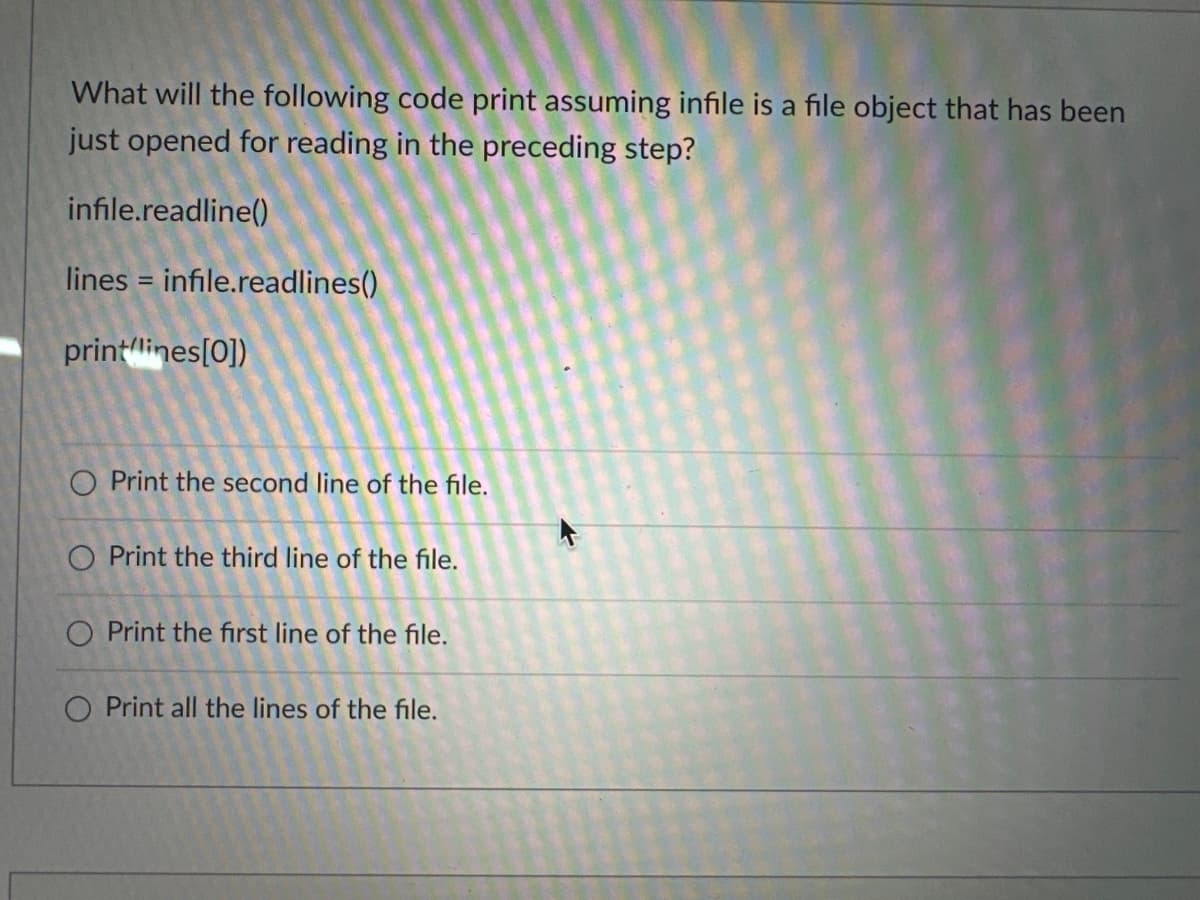 What will the following code print assuming infile is a file object that has been
just opened for reading in the preceding step?
infile.readline()
lines = infile.readlines()
print(lines[0])
O Print the second line of the file.
O Print the third line of the file.
O Print the first line of the file.
O Print all the lines of the file.