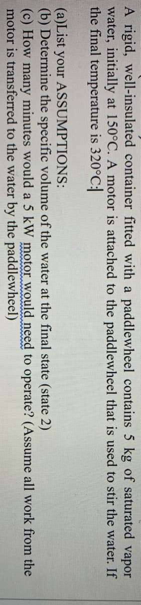 A rigid, well-insulated container fitted with a paddlewheel contains 5 kg of saturated vapor
water, initially at 150°C. A motor is attached to the paddlewheel that is used to stir the water. If
the final temperature is 320°C:
(a)List your ASSUMPTIONS:
(b) Determine the specific volume of the water at the final state (state 2)
(c) How many minutes would a 5 kW motor would need
motor is transferred to the water by the paddlewheel)
to operate? (Assume all work from the