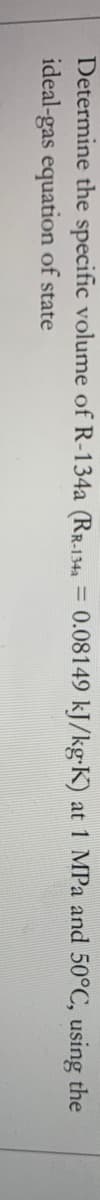 **Problem Statement:**

Determine the specific volume of R-134a (\(R_{\text{r-134a}} = 0.08149 \, \text{kJ}/(\text{kg} \cdot \text{K})\)) at 1 MPa and 50°C, using the ideal-gas equation of state.

(Note: There is no graph or diagram associated with this text to explain.)