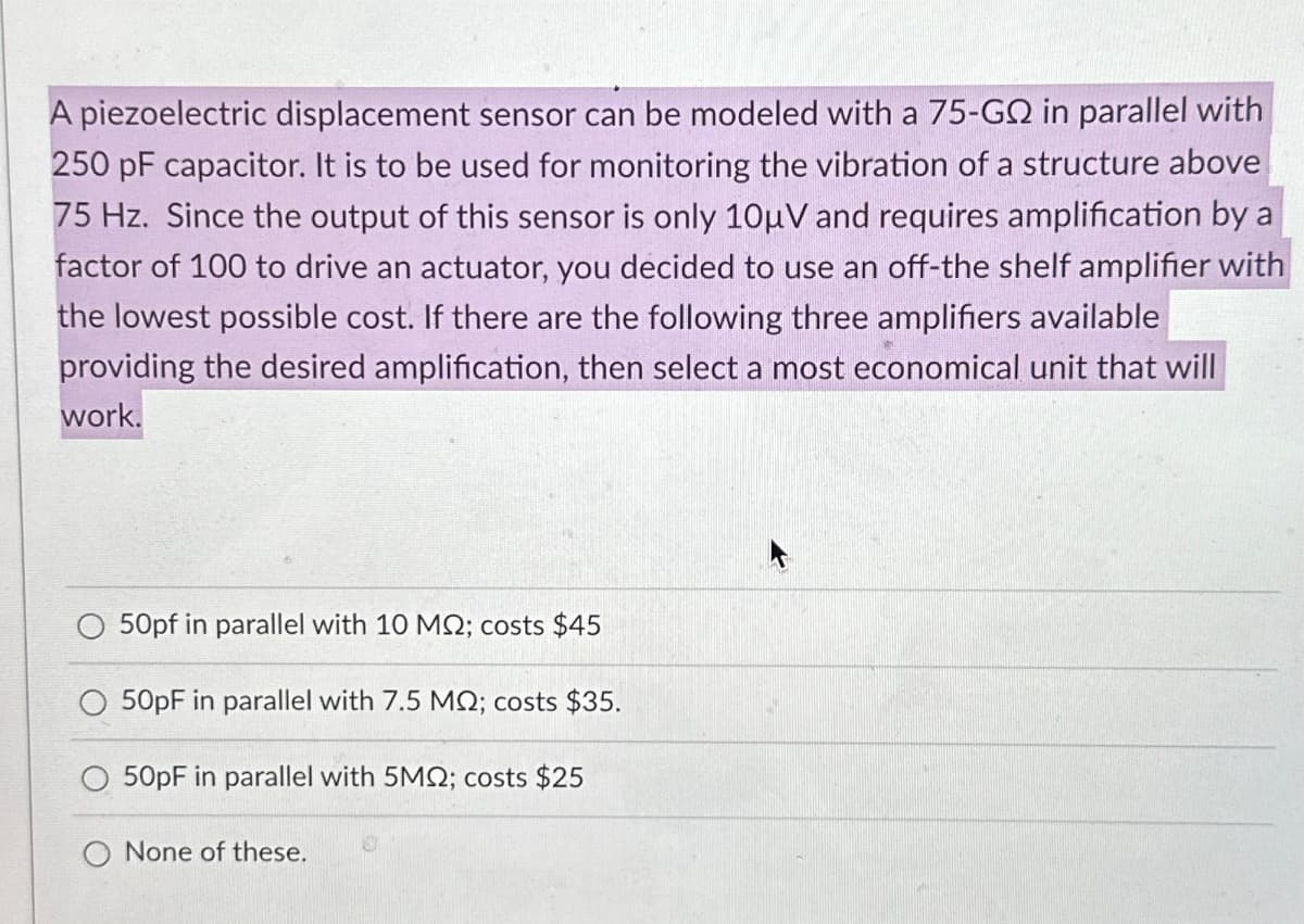 A piezoelectric displacement sensor can be modeled with a 75-G in parallel with
250 pF capacitor. It is to be used for monitoring the vibration of a structure above
75 Hz. Since the output of this sensor is only 10µV and requires amplification by a
factor of 100 to drive an actuator, you decided to use an off-the shelf amplifier with
the lowest possible cost. If there are the following three amplifiers available
providing the desired amplification, then select a most economical unit that will
work.
50pf in parallel with 10 MQ; costs $45
50pF in parallel with 7.5 MQ; costs $35.
50pF in parallel with 5MQ; costs $25
O None of these.