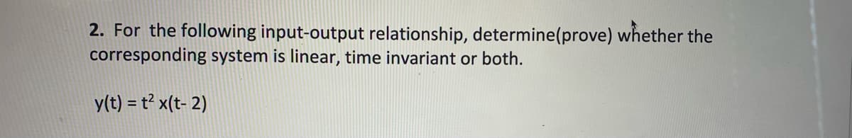 2. For the following input-output relationship, determine(prove) whether the
corresponding system is linear, time invariant or both.
y(t) = t² x(t- 2)
