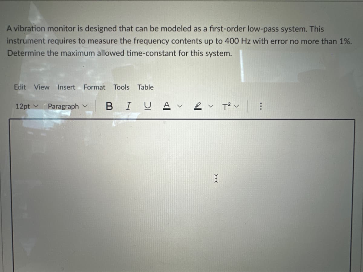 A vibration monitor is designed that can be modeled as a first-order low-pass system. This
instrument requires to measure the frequency contents up to 400 Hz with error no more than 1%.
Determine the maximum allowed time-constant for this system.
Edit View Insert Format Tools Table
12pt Paragraph V
BIU A V T² v
X
: