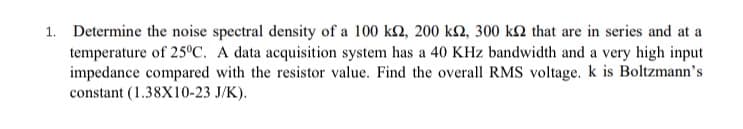 1. Determine the noise spectral density of a 100 k2, 200 k2, 300 k2 that are in series and at a
temperature of 25C. A data acquisition system has a 40 KHz bandwidth and a very high input
impedance compared with the resistor value. Find the overall RMS voltage. k is Boltzmann's
constant (1.38X10-23 J/K).
