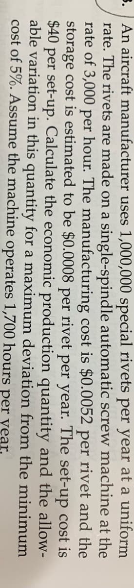 3. An aircraft manufacturer uses 1,000,000 special rivets per year at a uniform
rate. The rivets are made on a single-spindle automatic screw machine at the
rate of 3,000 per hour. The manufacturing cost is $0.0052 per rivet and the
storage cost is estimated to be $0.0008 per rivet per year. The set-up cost is
$40 per set-up. Calculate the economic production quantity and the allow-
able variation in this quantity for a maximum deviation from the minimum
cost of 5%. Assume the machine operates 1,700 hours per year,
