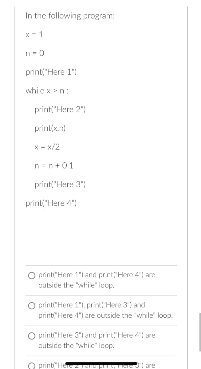 In the following program:
x = 1
n = 0
print("Here 1")
while x>n :
print("Here 2")
print(x,n)
x = x/2
n = n +0.1
print("Here 3")
print("Here 4")
print("Here 1") and print("Here 4") are
outside the "while" loop.
O print("Here 1"), print("Here 3") and
print("Here 4") are outside the "while" loop.
O print("Here 3") and print("Here 4") are
outside the "while" loop.
print("Here z) anu
are