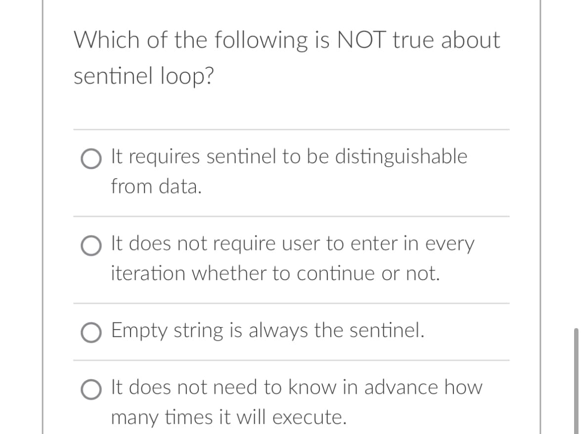 Which of the following is NOT true about
sentinel loop?
It requires sentinel to be distinguishable
from data.
O It does not require user to enter in every
iteration whether to continue or not.
Empty string is always the sentinel.
O It does not need to know in advance how
many times it will execute.