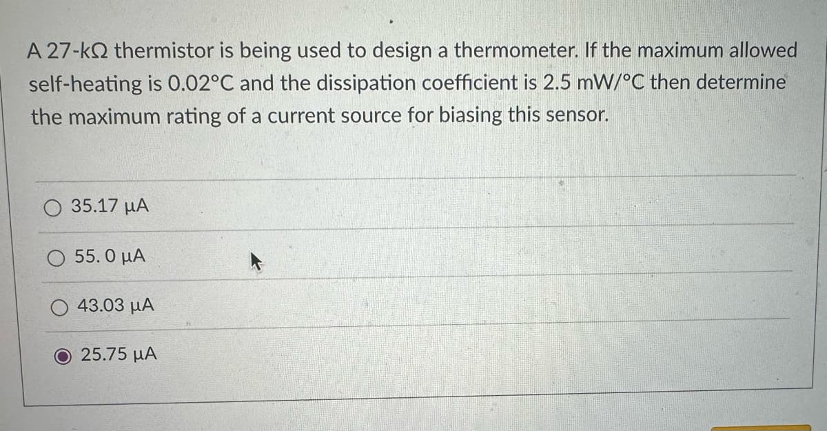 A 27-kQ2 thermistor is being used to design a thermometer. If the maximum allowed
self-heating is 0.02°C and the dissipation coefficient is 2.5 mW/°C then determine
the maximum rating of a current source for biasing this sensor.
35.17 μA
55. Ο ΜΑ
43.03 με
Ο 25.75 μα