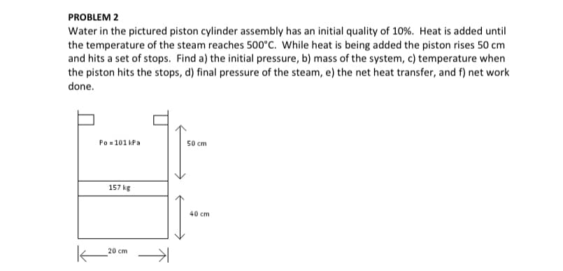 PROBLEM 2
Water in the pictured piston cylinder assembly has an initial quality of 10%. Heat is added until
the temperature of the steam reaches 500°C. While heat is being added the piston rises 50 cm
and hits a set of stops. Find a) the initial pressure, b) mass of the system, c) temperature when
the piston hits the stops, d) final pressure of the steam, e) the net heat transfer, and f) net work
done.
50 cm
Po=101 kPa
157 kg
20 cm
↑
40 cm